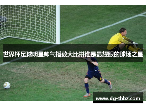 世界杯足球明星帅气指数大比拼谁是最耀眼的球场之星