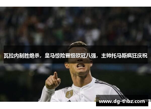 瓦拉内制胜绝杀，皇马惊险晋级欧冠八强，主帅托马斯疯狂庆祝